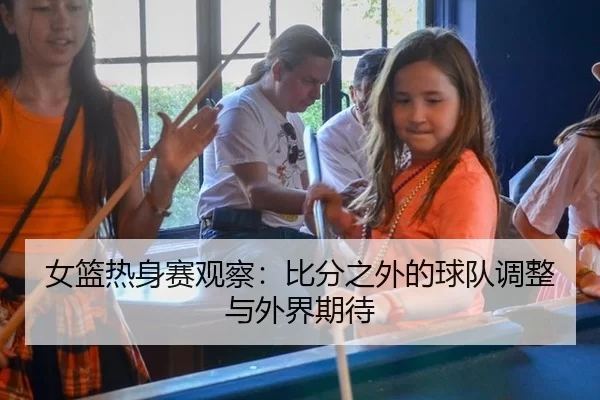 女篮热身赛观察：比分之外的球队调整与外界期待
